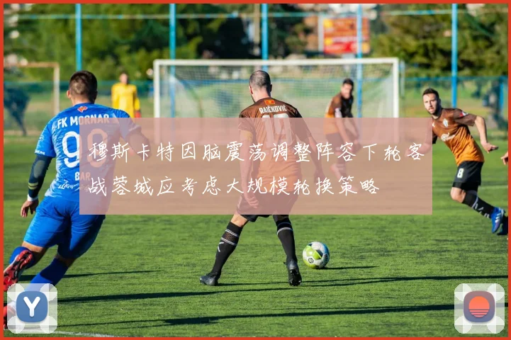 穆斯卡特因脑震荡调整阵容下轮客战蓉城应考虑大规模轮换策略