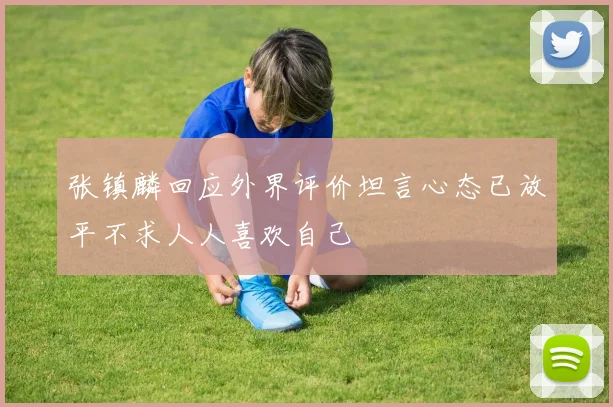 张镇麟回应外界评价坦言心态已放平不求人人喜欢自己