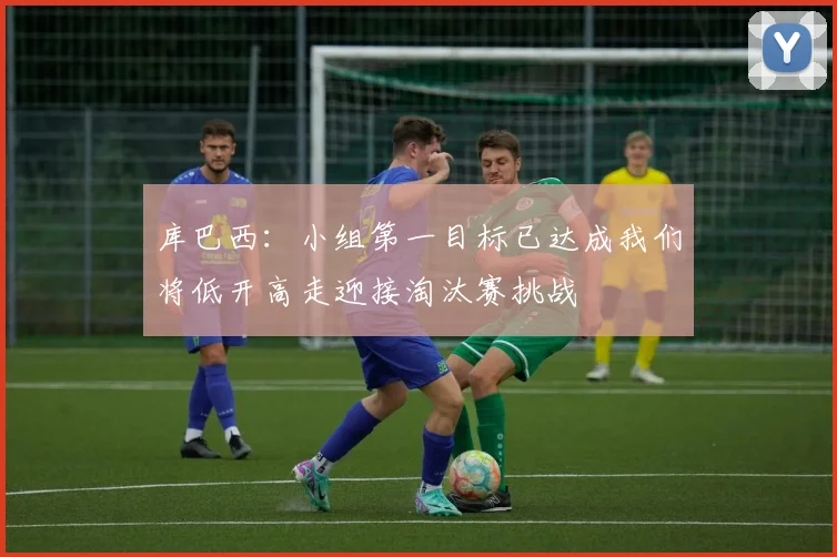库巴西：小组第一目标已达成我们将低开高走迎接淘汰赛挑战