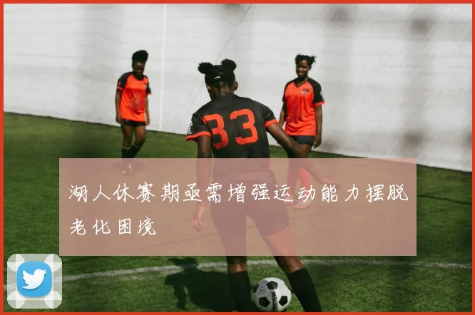 湖人休赛期亟需增强运动能力摆脱老化困境