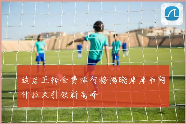 边后卫转会费排行榜揭晓库库和阿什拉夫引领新高峰