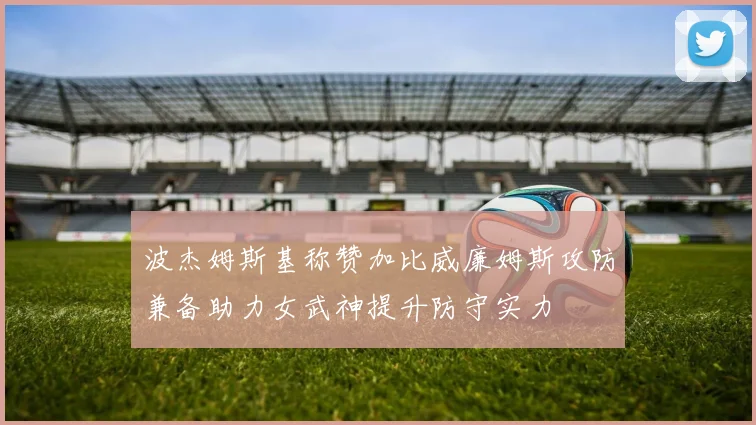 波杰姆斯基称赞加比威廉姆斯攻防兼备助力女武神提升防守实力
