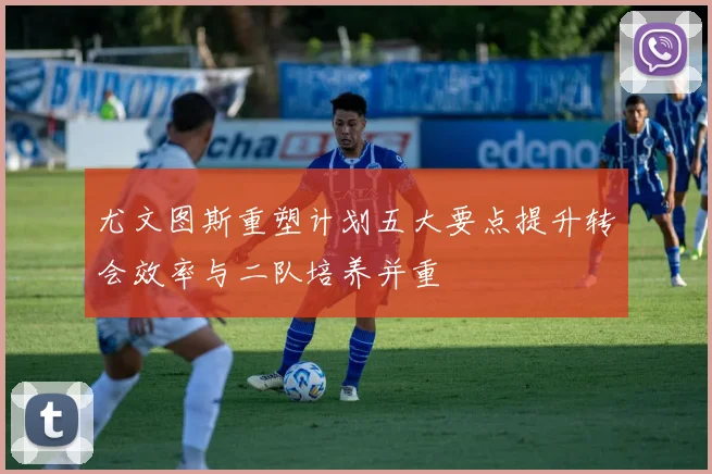 尤文图斯重塑计划五大要点提升转会效率与二队培养并重