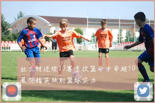 杜兰特连续13赛季投篮命中率超50展现精英级别篮球实力