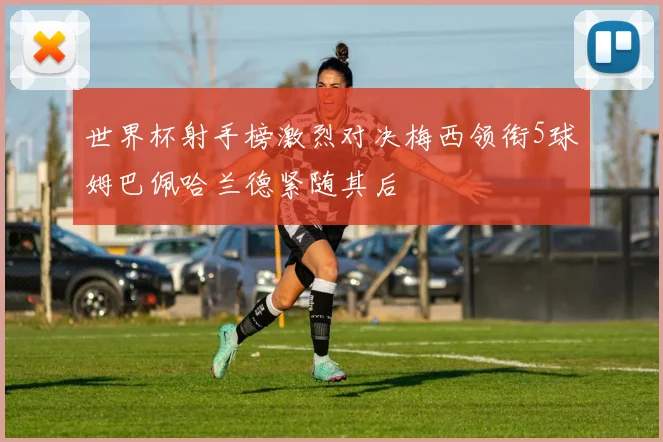 世界杯射手榜激烈对决梅西领衔5球姆巴佩哈兰德紧随其后