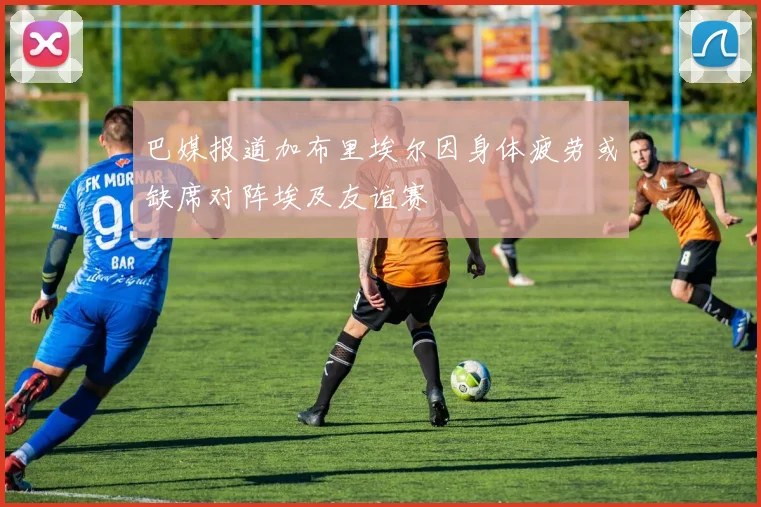巴媒报道加布里埃尔因身体疲劳或缺席对阵埃及友谊赛