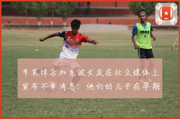 节哀悼念加克波女友在社交媒体上宣布不幸消息：他们的儿子在孕期夭折