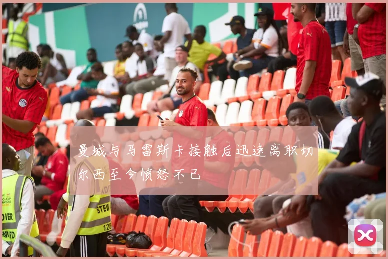 曼城与马雷斯卡接触后迅速离职切尔西至今愤怒不已