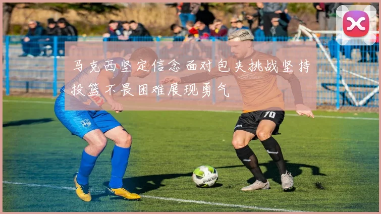 马克西坚定信念面对包夹挑战坚持投篮不畏困难展现勇气