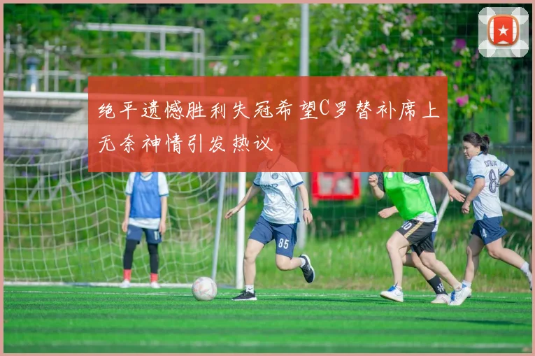绝平遗憾胜利失冠希望C罗替补席上无奈神情引发热议