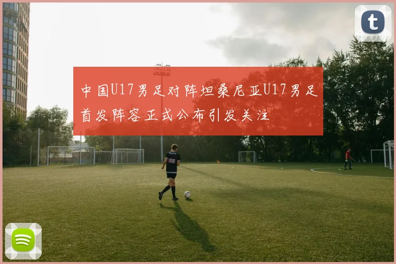 中国U17男足对阵坦桑尼亚U17男足首发阵容正式公布引发关注