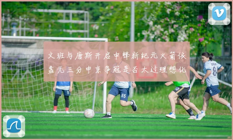 文班与唐斯开启中锋新纪元火箭依靠无三分申京争冠是否太过理想化