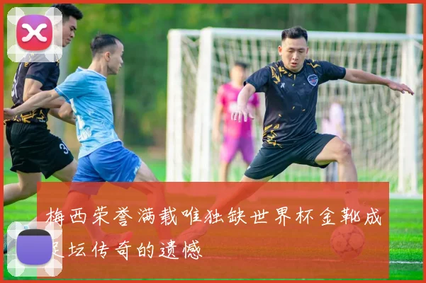 梅西荣誉满载唯独缺世界杯金靴成足坛传奇的遗憾
