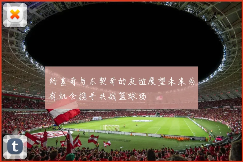 约基奇与东契奇的友谊展望未来或有机会携手共战篮球场