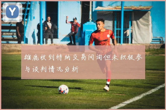 雄鹿收到特纳交易问询但未积极参与谈判情况分析