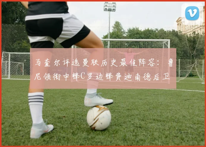 马奎尔评选曼联历史最佳阵容：鲁尼领衔中锋C罗边锋费迪南德后卫